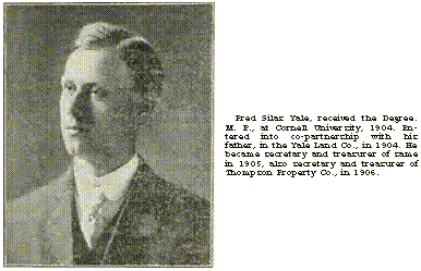 Text Box:  	Fred Silas Yale, received the Degree. M. E., at Cornell University, 1904. Entered into co-partnership with his father, in the Yale Land Co., in 1904. He became secretary and treasurer of same in 1905, also secretary and treasurer of Thompson Property Co., in 1906.

